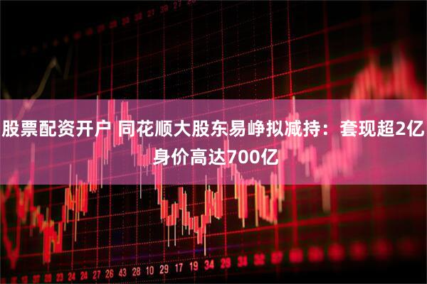 股票配资开户 同花顺大股东易峥拟减持：套现超2亿 身价高达700亿