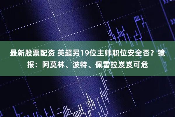 最新股票配资 英超另19位主帅职位安全否？镜报：阿莫林、波特、佩雷拉岌岌可危