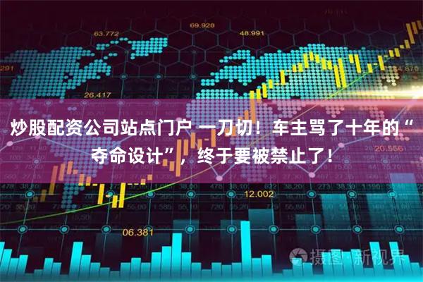 炒股配资公司站点门户 一刀切！车主骂了十年的“夺命设计”，终于要被禁止了！
