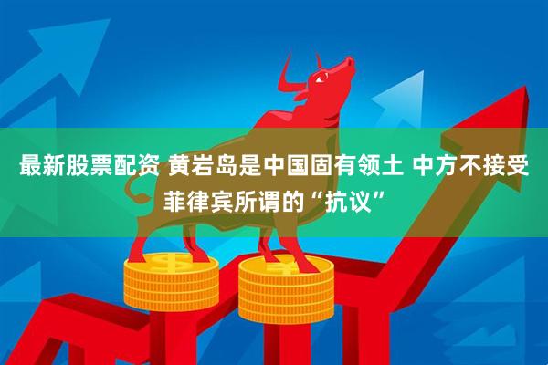 最新股票配资 黄岩岛是中国固有领土 中方不接受菲律宾所谓的“抗议”