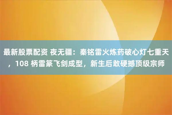 最新股票配资 夜无疆:秦铭雷火炼药破心灯七重天,108 柄雷篆飞剑成型,新生后敢硬撼顶级宗师