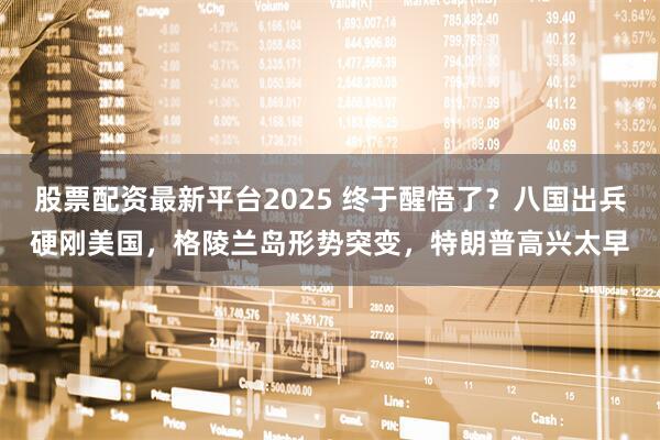股票配资最新平台2025 终于醒悟了？八国出兵硬刚美国，格陵兰岛形势突变，特朗普高兴太早