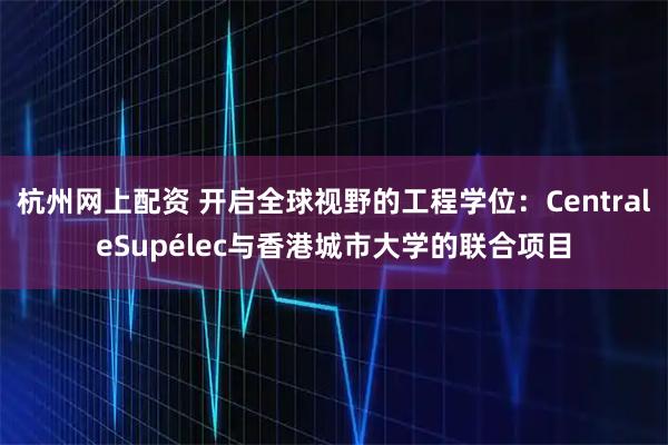 杭州网上配资 开启全球视野的工程学位：CentraleSupélec与香港城市大学的联合项目