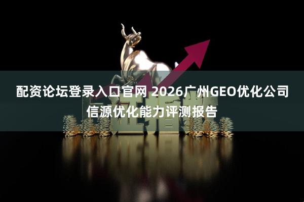 配资论坛登录入口官网 2026广州GEO优化公司信源优化能力评测报告
